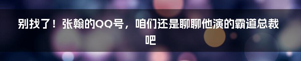 别找了！张翰的QQ号，咱们还是聊聊他演的霸道总裁吧