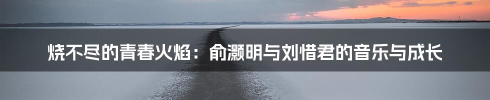 烧不尽的青春火焰：俞灏明与刘惜君的音乐与成长
