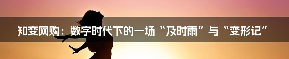 知变网购：数字时代下的一场“及时雨”与“变形记”