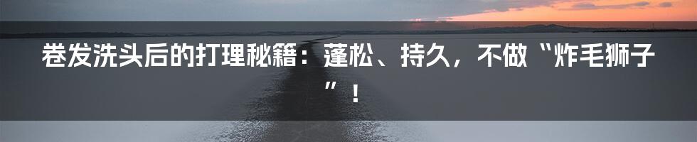 卷发洗头后的打理秘籍：蓬松、持久，不做“炸毛狮子”！