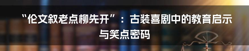 “伦文叙老点柳先开”:古装喜剧中的教育启示与笑点密码