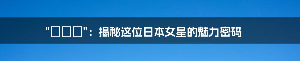 "みひろ":揭秘这位日本女星的魅力密码