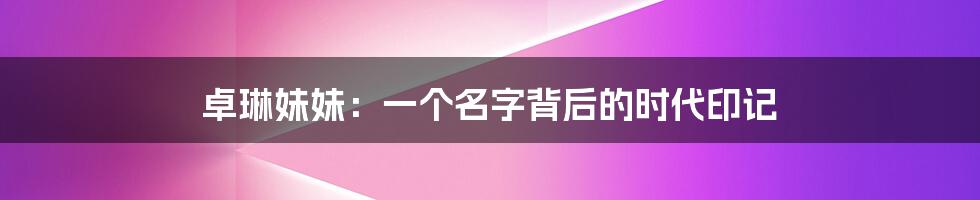 卓琳妹妹:一个名字背后的时代印记
