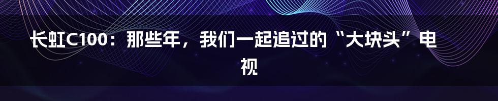 长虹C100：那些年，我们一起追过的“大块头”电视