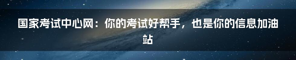 国家考试中心网：你的考试好帮手，也是你的信息加油站