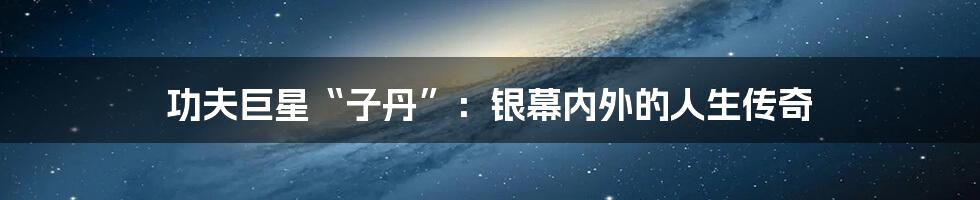 功夫巨星“子丹”:银幕内外的人生传奇