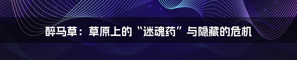 醉马草：草原上的“迷魂药”与隐藏的危机