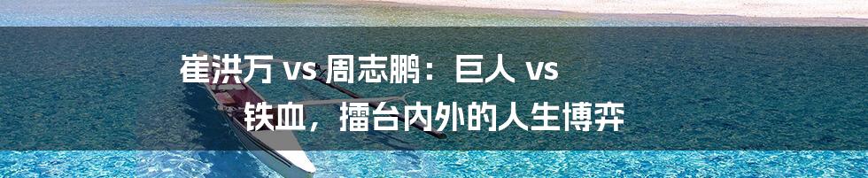 崔洪万 vs 周志鹏:巨人 vs 铁血,擂台内外的人生博弈