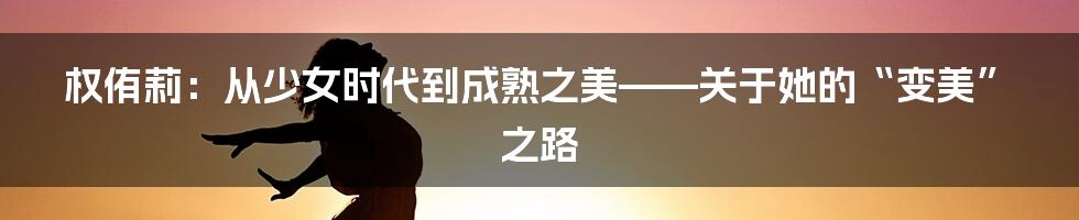 权侑莉:从少女时代到成熟之美——关于她的“变美”之路