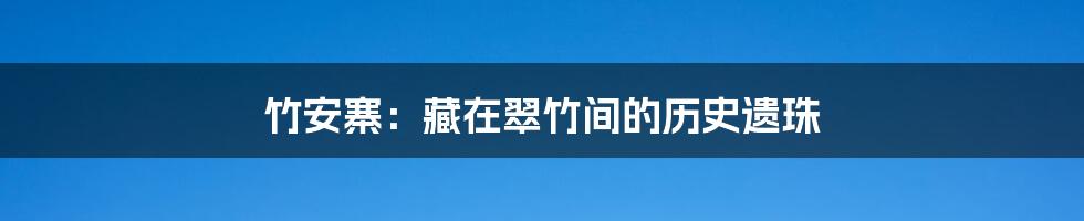 竹安寨:藏在翠竹间的历史遗珠