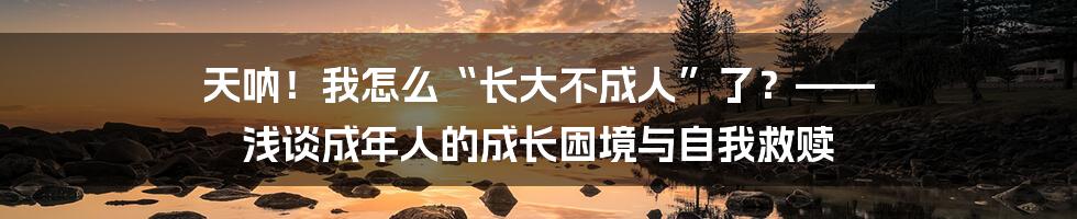 天呐！我怎么“长大不成人”了？—— 浅谈成年人的成长困境与自我救赎