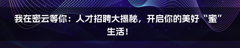 我在密云等你:人才招聘大揭秘,开启你的美好“蜜”生活!