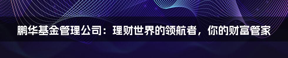 鹏华基金管理公司：理财世界的领航者，你的财富管家