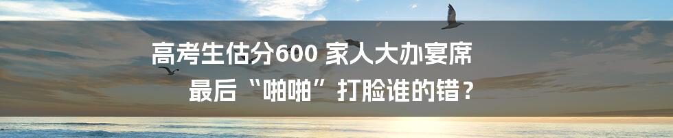 高考生估分600 家人大办宴席 最后“啪啪”打脸谁的错?