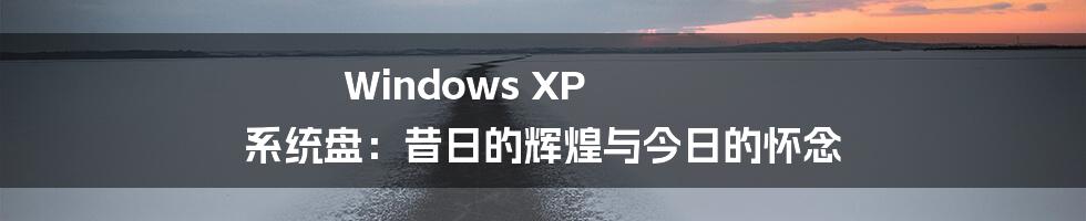 Windows XP 系统盘：昔日的辉煌与今日的怀念