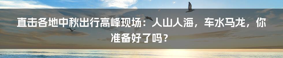 直击各地中秋出行高峰现场：人山人海，车水马龙，你准备好了吗？