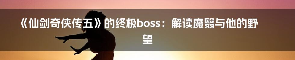 《仙剑奇侠传五》的终极boss：解读魔翳与他的野望