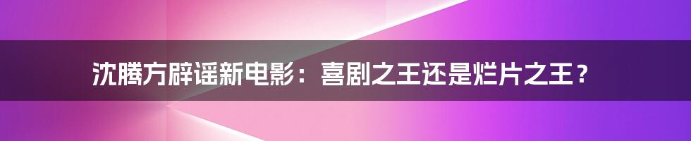 沈腾方辟谣新电影:喜剧之王还是烂片之王?