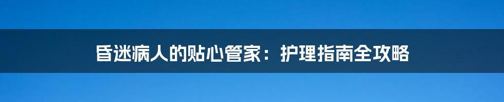 昏迷病人的贴心管家：护理指南全攻略