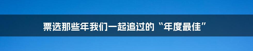 票选那些年我们一起追过的“年度最佳”
