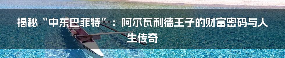 揭秘“中东巴菲特”:阿尔瓦利德王子的财富密码与人生传奇
