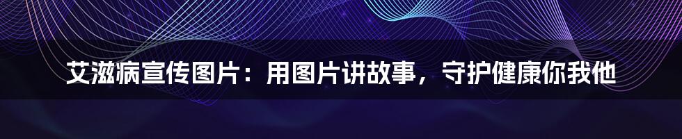 艾滋病宣传图片:用图片讲故事,守护健康你我他