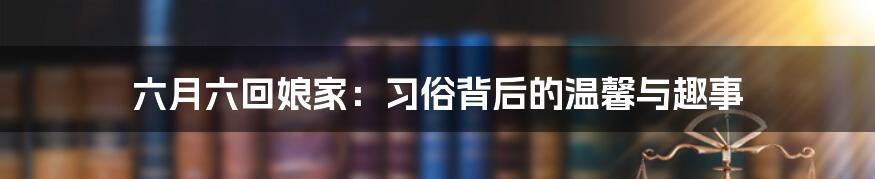 六月六回娘家:习俗背后的温馨与趣事
