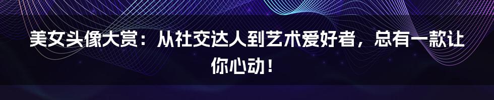 美女头像大赏：从社交达人到艺术爱好者，总有一款让你心动！