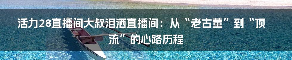 活力28直播间大叔泪洒直播间:从“老古董”到“顶流”的心路历程