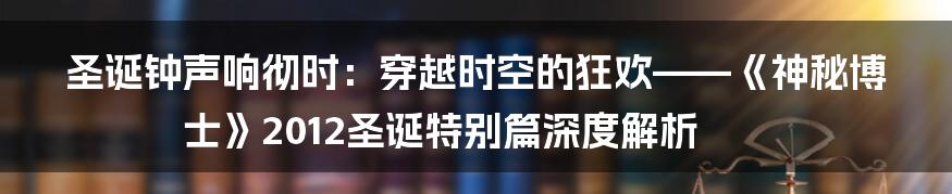 圣诞钟声响彻时:穿越时空的狂欢——《神秘博士》2012圣诞特别篇深度解析