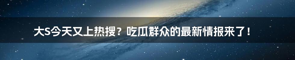大S今天又上热搜?吃瓜群众的最新情报来了!