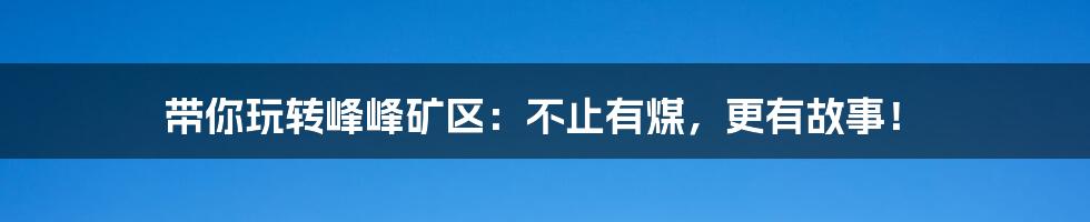带你玩转峰峰矿区:不止有煤,更有故事!