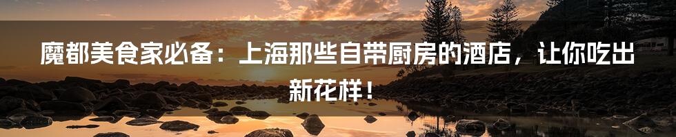 魔都美食家必备：上海那些自带厨房的酒店，让你吃出新花样！
