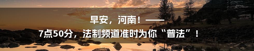 早安,河南!—— 7点50分,法制频道准时为你“普法”!