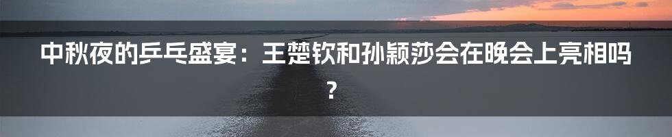 中秋夜的乒乓盛宴:王楚钦和孙颖莎会在晚会上亮相吗?