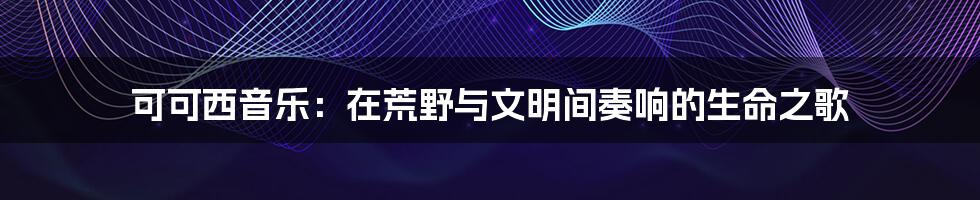 可可西音乐：在荒野与文明间奏响的生命之歌