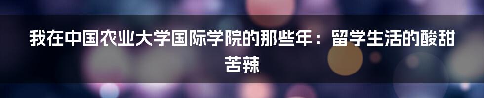 我在中国农业大学国际学院的那些年：留学生活的酸甜苦辣