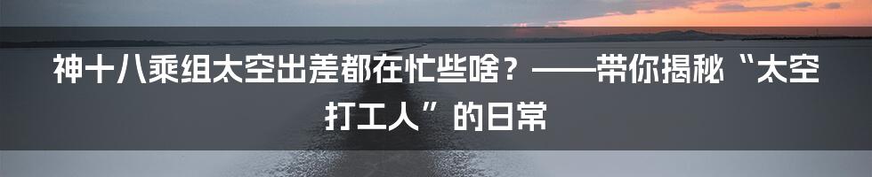 神十八乘组太空出差都在忙些啥?——带你揭秘“太空打工人”的日常