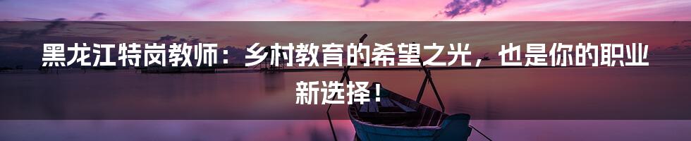 黑龙江特岗教师：乡村教育的希望之光，也是你的职业新选择！