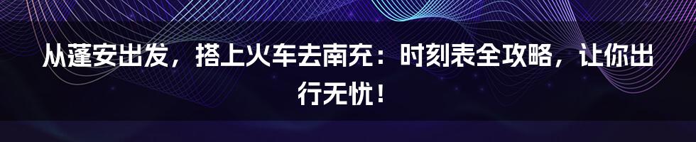 从蓬安出发，搭上火车去南充：时刻表全攻略，让你出行无忧！