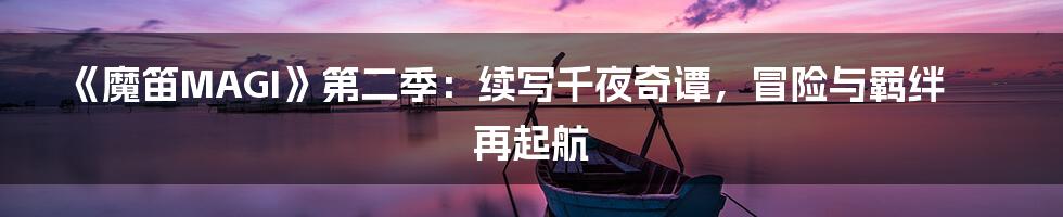 《魔笛MAGI》第二季:续写千夜奇谭,冒险与羁绊再起航