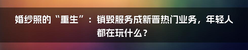婚纱照的“重生”：销毁服务成新晋热门业务，年轻人都在玩什么？