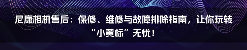 尼康相机售后:保修、维修与故障排除指南,让你玩转“小黄标”无忧!