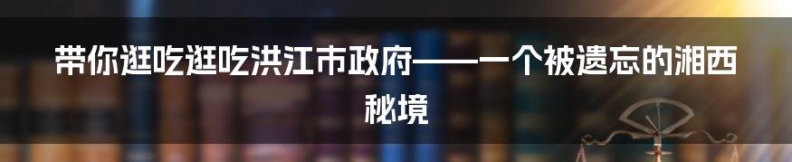 带你逛吃逛吃洪江市政府——一个被遗忘的湘西秘境