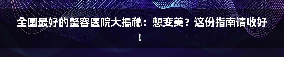 全国最好的整容医院大揭秘：想变美？这份指南请收好！