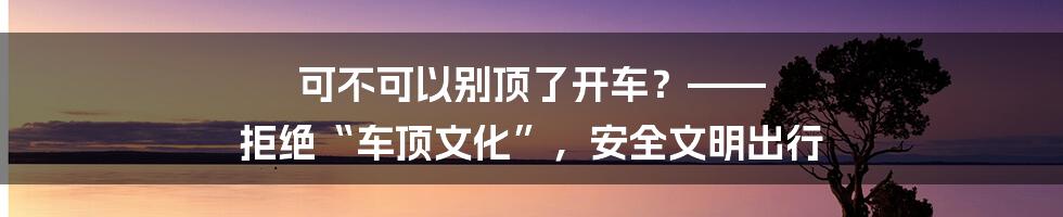 可不可以别顶了开车？—— 拒绝“车顶文化”，安全文明出行