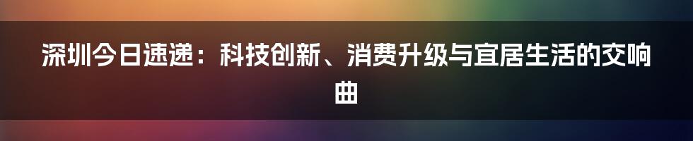 深圳今日速递:科技创新、消费升级与宜居生活的交响曲