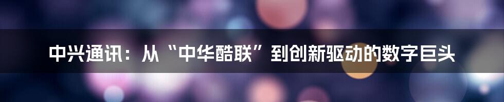 中兴通讯:从“中华酷联”到创新驱动的数字巨头