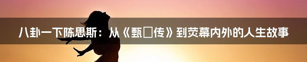 八卦一下陈思斯:从《甄嬛传》到荧幕内外的人生故事