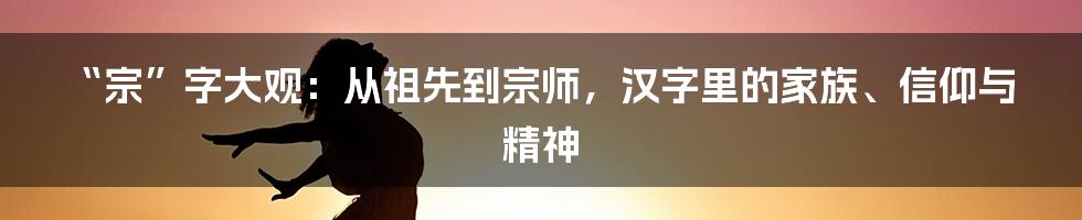 “宗”字大观:从祖先到宗师,汉字里的家族、信仰与精神